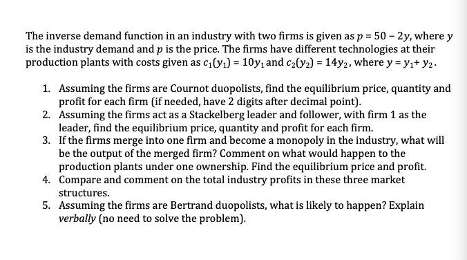 The inverse demand function in an industry with two firms is given as p = 50 – 2y, where y
is the industry demand and p is the price. The firms have different technologies at their
production plants with costs given as c(y1) = 10y, and c2[y2) = 14y2, where y = y,+ y2.
1. Assuming the firms are Cournot duopolists, find the equilibrium price, quantity and
profit for each firm (if needed, have 2 digits after decimal point).
2. Assuming the firms act as a Stackelberg leader and follower, with firm 1 as the
leader, find the equilibrium price, quantity and profit for each firm.
3. If the firms merge into one firm and become a monopoly in the industry, what will
be the output of the merged firm? Comment on what would happen to the
production plants under one ownership. Find the equilibrium price and profit.
4. Compare and comment on the total industry profits in these three market
structures.
5. Assuming the firms are Bertrand duopolists, what is likely to happen? Explain
verbally (no need to solve the problem).
