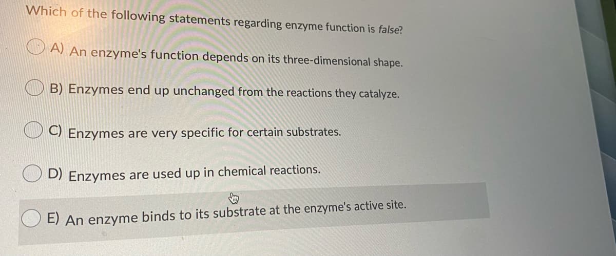 Which of the following statements regarding enzyme function is false?
A) An enzyme's function depends on its three-dimensional shape.
B) Enzymes end up unchanged from the reactions they catalyze.
C) Enzymes are very specific for certain substrates.
D) Enzymes are used up in chemical reactions.
E) An enzyme binds to its substrate at the enzyme's active site.
