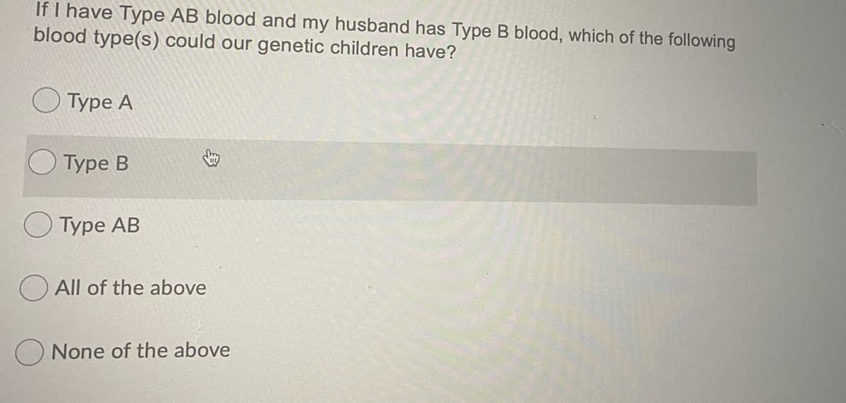 If I have Type AB blood and my husband has Type B blood, which of the following
blood type(s) could our genetic children have?
Туре А
Туре В
Туре АB
O All of the above
None of the above
