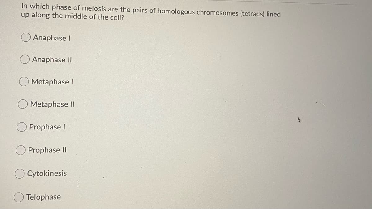 In which phase of meiosis are the pairs of homologous chromosomes (tetrads) lined
up along the middle of the cell?
Anaphase I
Anaphase II
Metaphase I
Metaphase II
Prophase I
Prophase II
Cytokinesis
Telophase
