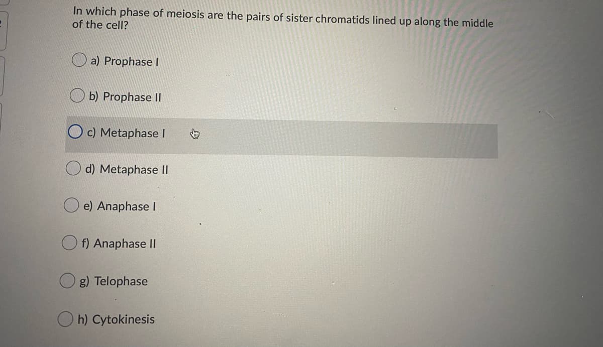 In which phase of meiosis are the pairs of sister chromatids lined up along the middle
of the cell?
O a) Prophase l
b) Prophase II
c) Metaphase I
O d) Metaphase II
e) Anaphase I
O f) Anaphase II
g) Telophase
h) Cytokinesis
