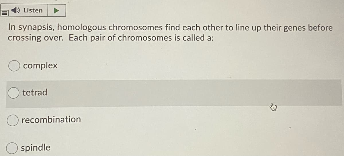 Listen
In synapsis, homologous chromosomes find each other to line up their genes before
crossing over. Each pair of chromosomes is called a:
complex
tetrad
O recombination
spindle
身
