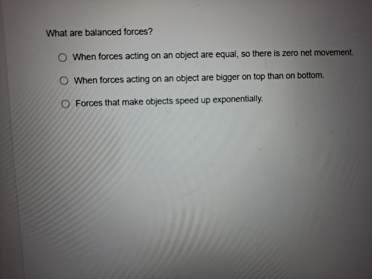 What are balanced forces?
O When forces acting on an object are equal, so there is zero net movement.
O When forces acting on an object are bigger on top than on bottom.
O Forces that make objects speed up exponentially.
