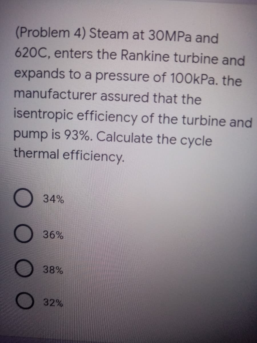 (Problem 4) Steam at 30MPa and
620C, enters the Rankine turbine and
expands to a pressure of 100kPa. the
manufacturer assured that the
isentropic efficiency of the turbine and
pump is 93%. Calculate the cycle
thermal efficiency.
34%
36%
38%
32%
