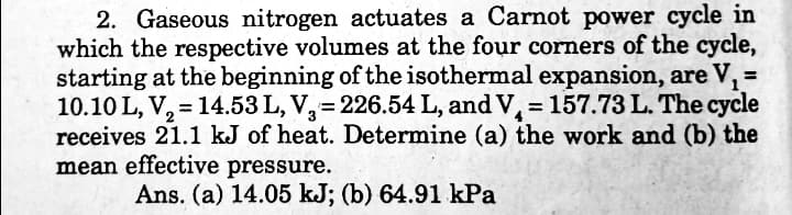 2. Gaseous nitrogen actuates a Carnot power cycle in
which the respective volumes at the four corners of the cycle,
starting at the beginning of the isothermal expansion, are V,:
10.10 L, V, = 14.53 L, V,= 226.54 L, and V, = 157.73 L. The cycle
receives 21.1 kJ of heat. Determine (a) the work and (b) the
mean effective pressure.
Ans. (a) 14.05 kJ; (b) 64.91 kPa

