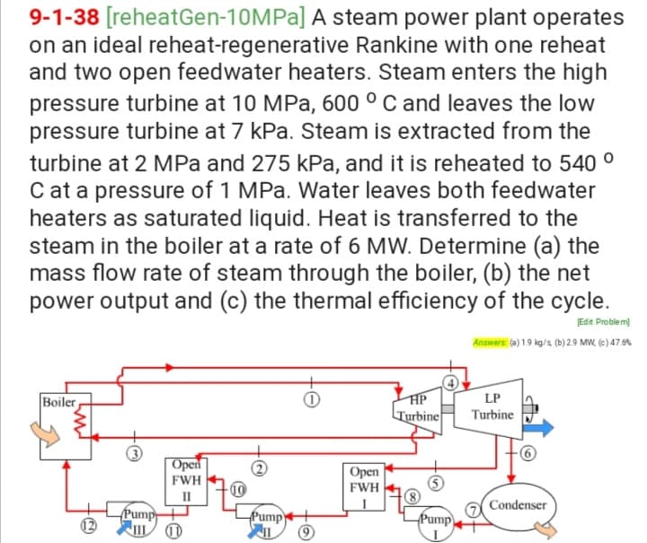 9-1-38 [reheatGen-10MPA] A steam power plant operates
on an ideal reheat-regenerative Rankine with one reheat
and two open feedwater heaters. Steam enters the high
pressure turbine at 10 MPa, 600 ° C and leaves the low
pressure turbine at 7 kPa. Steam is extracted from the
turbine at 2 MPa and 275 kPa, and it is reheated to 540 °
C at a pressure of 1 MPa. Water leaves both feedwater
heaters as saturated liquid. Heat is transferred to the
steam in the boiler at a rate of 6 MW. Determine (a) the
mass flow rate of steam through the boiler, (b) the net
power output and (c) the thermal efficiency of the cycle.
Edit Problem)
Answers: (e) 1.9 kg/s (b)29 MW, (e) 47.6%
Boiler
HP
LP
Turbine
Turbine
|Open
FWH
Орen
FWH
-10
II
Condenser
Pump+
Pump
Pump
