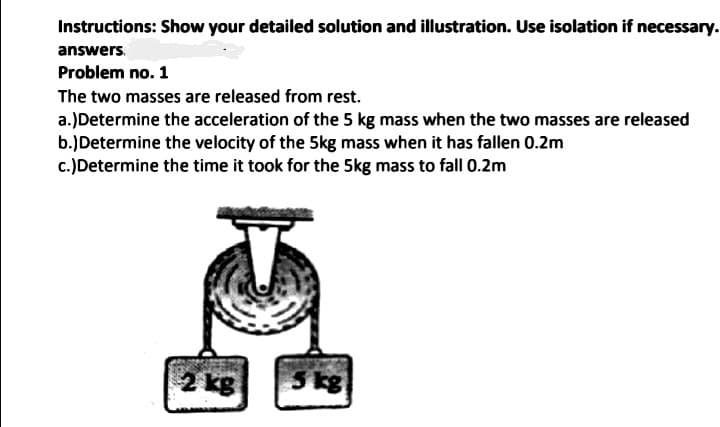 Instructions: Show your detailed solution and illustration. Use isolation if necessary.
answers.
Problem no. 1
The two masses are released from rest.
a.)Determine the acceleration of the 5 kg mass when the two masses are released
b.)Determine the velocity of the 5kg mass when it has fallen 0.2m
c.)Determine the time it took for the 5kg mass to fall 0.2m
2 kg
5 kg
