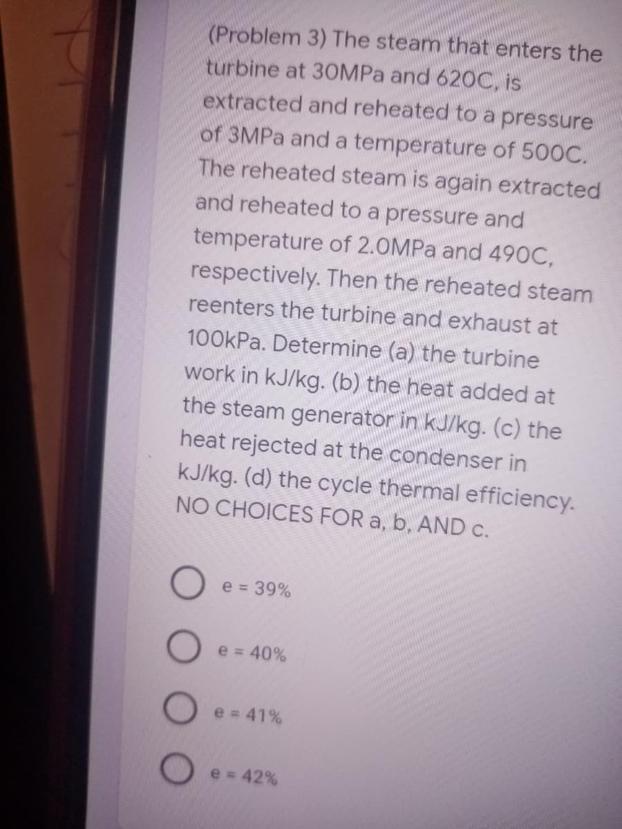 (Problem 3) The steam that enters the
turbine at 30MPA and 620C, is
extracted and reheated to a pressure
of 3MPA and a temperature of 500C.
The reheated steam is again extracted
and reheated to a pressure and
temperature of 2.0MPa and 490C,
respectively. Then the reheated steam
reenters the turbine and exhaust at
100KPA. Determine (a) the turbine
work in kJ/kg. (b) the heat added at
the steam generator in kJ/kg. (c) the
heat rejected at the condenser in
kJ/kg. (d) the cycle thermal efficiency.
NO CHOICES FOR a, b, AND c.
e = 39%
e = 40%
e = 41%
e = 42%
