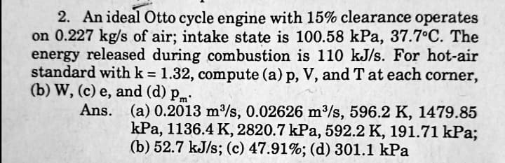 2. An ideal Otto cycle engine with 15% clearance operates
on 0.227 kg/s of air; intake state is 100.58 kPa, 37.7°C. The
energy released during combustion is 110 kJ/s. For hot-air
standard with k = 1.32, compute (a) p, V, and T at each corner,
(b) W, (c) e, and (d) pm
Ans.
(a) 0.2013 m/s, 0.02626 m/s, 596.2 K, 1479.85
kPa, 1136.4 K, 2820.7 kPa, 592.2 K, 191.71 kPa;
(b) 52.7 kJ/s; (c) 47.91%; (d) 301.1 kPa

