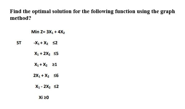 Find the optimal solution for the following function using the graph
method?
Min Z= 3X1 + 4X2
ST
-X1+ X2 s2
X1 + 2X2 55
X1+ X2 21
2X1 + X2 36
X1 - 2X2 s2
Xi 20
