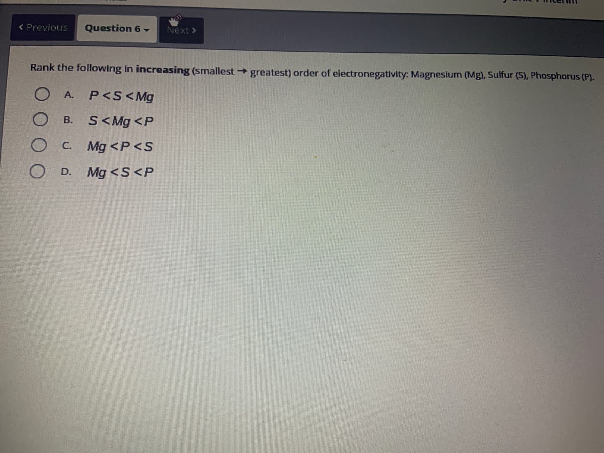 < Previous Question 6 -
Rank the following in increasing (smallest → greatest) order of electronegativity: Magnesium (Mg), Sulfur (S), Phosphorus (P).
OA. P<S<Mg
S<Mg <P
C. Mg <P<S
Mg <S<P
B.
Next >
OD.