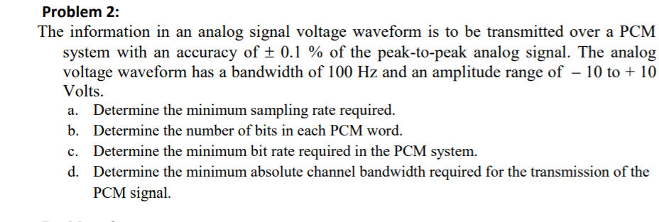 Problem 2:
The information in an analog signal voltage waveform is to be transmitted over a PCM
system with an accuracy of ± 0.1 % of the peak-to-peak analog signal. The analog
voltage waveform has a bandwidth of 100 Hz and an amplitude range of – 10 to + 10
Volts.
Determine the minimum sampling rate required.
b. Determine the number of bits in each PCM word.
c. Determine the minimum bit rate required in the PCM system.
d. Determine the minimum absolute channel bandwidth required for the transmission of the
PCM signal.
