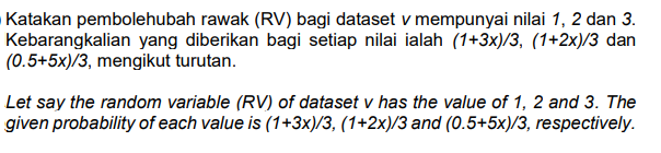 Katakan pembolehubah rawak (RV) bagi dataset v mempunyai nilai 1, 2 dan 3.
Kebarangkalian yang diberikan bagi setiap nilai ialah (1+3x)/3, (1+2x)/3 dan
(0.5+5x)/3, mengikut turutan.
Let say the random variable (RV) of dataset v has the value of 1, 2 and 3. The
given probability of each value is (1+3x)/3, (1+2x)/3 and (0.5+5x)/3, respectively.
