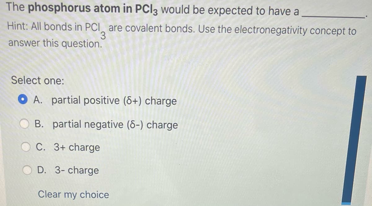 The phosphorus atom in PCI3 would be expected to have a
Hint: All bonds in PCI are covalent bonds. Use the electronegativity concept to
3.
answer this question.
Select one:
O A. partial positive (8+) charge
B. partial negative (6-) charge
C. 3+ charge
D. 3- charge
Clear my choice
