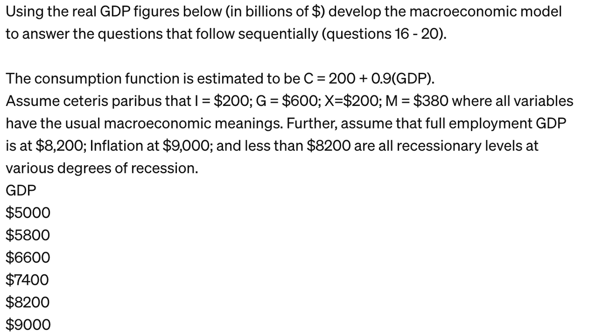 Using the real GDP figures below (in billions of $) develop the macroeconomic model
to answer the questions that follow sequentially (questions 16 - 20).
The consumption function is estimated to be C = 200+ 0.9(GDP).
Assume ceteris paribus that I = $200; G = $600; X=$200; M = $380 where all variables
have the usual macroeconomic meanings. Further, assume that full employment GDP
is at $8,200; Inflation at $9,000; and less than $8200 are all recessionary levels at
various degrees of recession.
GDP
$5000
$5800
$6600
$7400
$8200
$9000