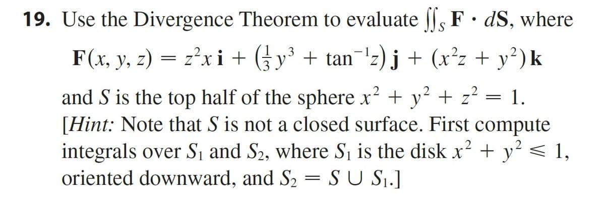 19. Use the Divergence Theorem to evaluate |l, F• dS, where
F(x, y, z) = zxi + (y³ + tan¯'z) j + (x²z + y²)k
3
z?xi +
y° + tan
and S is the top half of the sphere x? + y? + z? = 1.
[Hint: Note that S is not a closed surface. First compute
integrals over S1 and S2, where Sj is the disk x? + y
oriented downward, and S2 = S U Sj.]
< 1,
