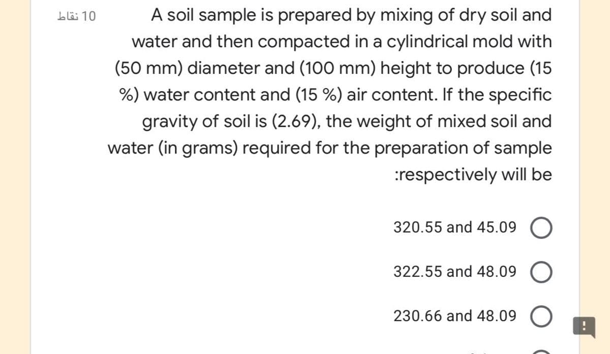 A soil sample is prepared by mixing of dry soil and
b 10
water and then compacted in a cylindrical mold with
(50 mm) diameter and (100 mm) height to produce (15
%) water content and (15 %) air content. If the specific
gravity of soil is (2.69), the weight of mixed soil and
water (in grams) required for the preparation of sample
:respectively will be
320.55 and 45.09 O
322.55 and 48.09
230.66 and 48.09 O
