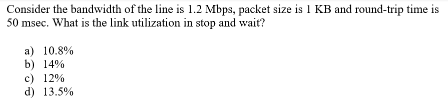 Consider the bandwidth of the line is 1.2 Mbps, packet size is 1 KB and round-trip time is
50 msec. What is the link utilization in stop and wait?
a) 10.8%
b) 14%
c) 12%
d) 13.5%
