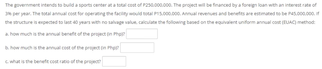The government intends to build a sports center at a total cost of P250,000,000. The project will be financed by a foreign loan with an interest rate of
3% per year. The total annual cost for operating the facility would total P15,000,000. Annual revenues and benefits are estimated to be P45,000,000. If
the structure is expected to last 40 years with no salvage value, calculate the following based on the equivalent uniform annual cost (EUAC) method:
a. how much is the annual benefit of the project (in Php)?
b. how much is the annual cost of the project (in Php)?
C. what is the benefit cost ratio of the project?
