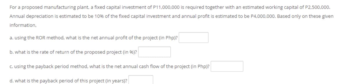 For a proposed manufacturing plant, a fixed capital investment of P11,000,000 is required together with an estimated working capital of P2,500,000.
Annual depreciation is estimated to be 10% of the fixed capital investment and annual profit is estimated to be P4,000,000. Based only on these given
information,
a. using the ROR method, what is the net annual profit of the project (in Php)?
b. what is the rate of return of the proposed project (in 9%)?
c. using the payback period method, what is the net annual cash flow of the project (in Php)?
d. what is the payback period of this project (in years)?
