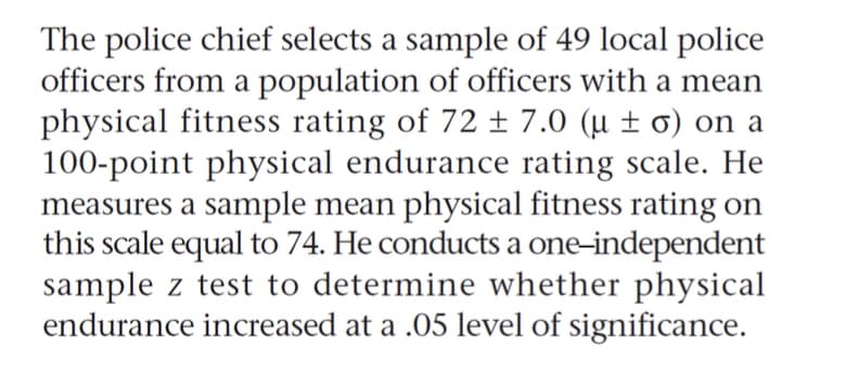The police chief selects a sample of 49 local police
officers from a population of officers with a mean
physical fitness rating of 72 ± 7.0 (µ ± 0) on a
100-point physical endurance rating scale. He
measures a sample mean physical fitness rating on
this scale equal to 74. He conducts a one-independent
sample z test to determine whether physical
endurance increased at a .05 level of significance.
