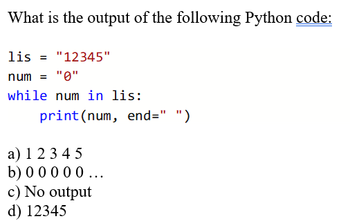 What is the output of the following Python code:
lis = "12345"
num = "0"
while num in lis:
print(num, end=" ")
a) 1 2 3 4 5
b) 0 0 0 0 0...
c) No output
d) 12345
