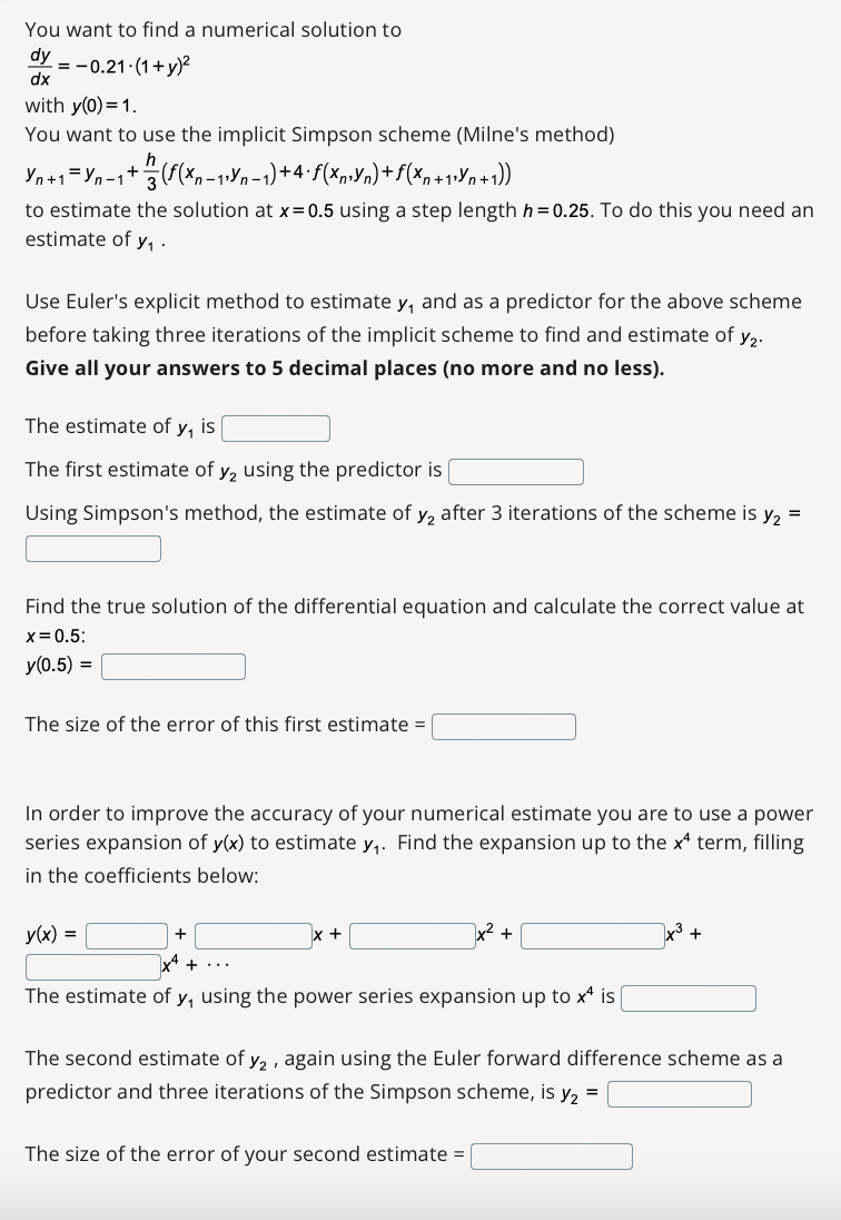 You want to find a numerical solution to
dy
= -0.21 (1+y)?
dx
with y(0)=1.
You want to use the implicit Simpson scheme (Milne's method)
n-
to estimate the solution at x=0.5 using a step length h= 0.25. To do this you need an
estimate of y, ·
Use Euler's explicit method to estimate y, and as a predictor for the above scheme
before taking three iterations of the implicit scheme to find and estimate of y2.
Give all your answers to 5 decimal places (no more and no less).
The estimate of y, is
The first estimate of y, using the predictor is
Using Simpson's method, the estimate of y, after 3 iterations of the scheme is y, =
Find the true solution of the differential equation and calculate the correct value at
x=0.5:
y(0.5) =
The size of the error of this first estimate =
In order to improve the accuracy of your numerical estimate you are to use a power
series expansion of y(x) to estimate y,. Find the expansion up to the x term, filling
in the coefficients below:
y(x) =
+
x2 +
+
The estimate of y, using the power series expansion up to x* is
The second estimate of y, , again using the Euler forward difference scheme as a
predictor and three iterations of the Simpson scheme, is y, =
The size of the error of your second estimate =
