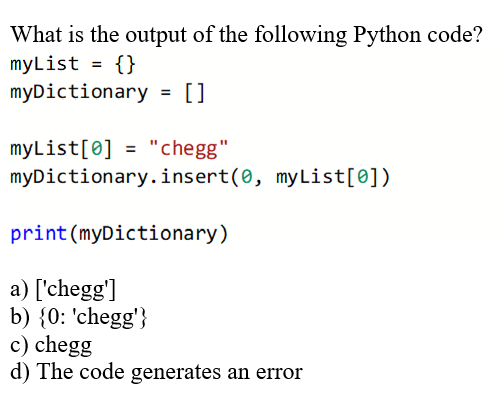 What is the output of the following Python code?
myList = {}
myDictionary = []
myList[0] = "chegg"
myDictionary.insert(0, myList[0])
print (myDictionary)
a) ['chegg']
b) {0: 'chegg'}
c) chegg
d) The code generates an error
