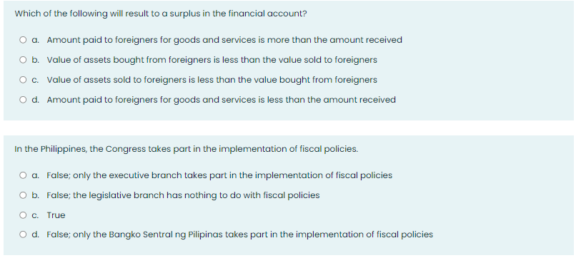 Which of the following will result to a surplus in the financial account?
O a. Amount paid to foreigners for goods and services is more than the amount received
O b. Value of assets bought from foreigners is less than the value sold to foreigners
O c. Value of assets sold to foreigners is less than the value bought from foreigners
O d. Amount paid to foreigners for goods and services is less than the amount received
In the Philippines, the Congress takes part in the implementation of fiscal policies.
a. False; only the executive branch takes part in the implementation of fiscal policies
O b. False; the legislative branch has nothing to do with fiscal policies
O c. True
O d. False; only the Bangko Sentral ng Pilipinas takes part in the implementation of fiscal policies