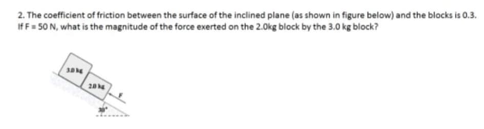 2. The coefficient of friction between the surface of the inclined plane (as shown in figure below) and the blocks is 0.3.
If F = 50 N, what is the magnitude of the force exerted on the 2.0kg block by the 3.0 kg block?
30
20
