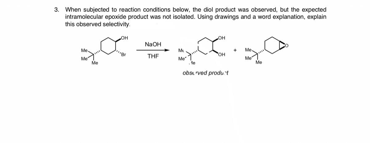 When subjected to reaction conditions below, the diol product was observed, but the expected
intramolecular epoxide product was not isolated. Using drawings and a word explanation, explain
this observed selectivity.
3.
он
HO
NaOH
Me.
Me
+
Me.
"Br
THE
HO
Me
Me
Me
le
Me
Me
obse rved produt
