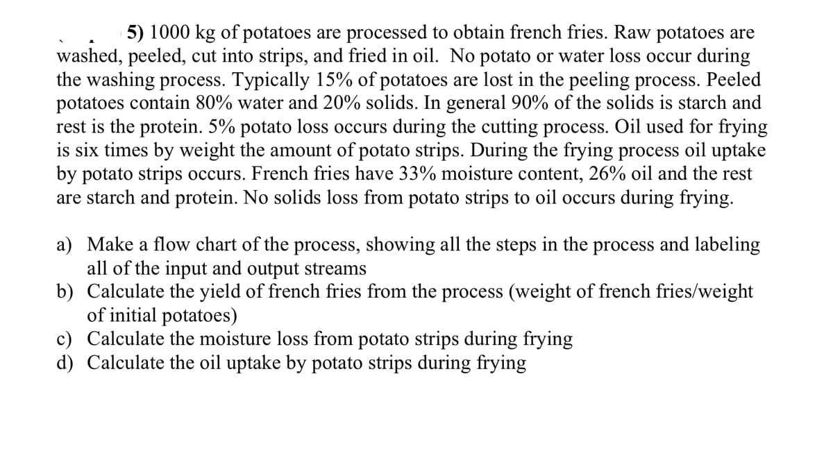 5) 1000 kg of potatoes are processed to obtain french fries. Raw potatoes are
washed, peeled, cut into strips, and fried in oil. No potato or water loss occur during
the washing process. Typically 15% of potatoes are lost in the peeling process. Peeled
potatoes contain 80% water and 20% solids. In general 90% of the solids is starch and
rest is the protein. 5% potato loss occurs during the cutting process. Oil used for frying
is six times by weight the amount of potato strips. During the frying process oil uptake
by potato strips occurs. French fries have 33% moisture content, 26% oil and the rest
are starch and protein. No solids loss from potato strips to oil occurs during frying.
a) Make a flow chart of the process, showing all the steps in the process and labeling
all of the input and output streams
b) Calculate the yield of french fries from the process (weight of french fries/weight
of initial potatoes)
c) Calculate the moisture loss from potato strips during frying
d) Calculate the oil uptake by potato strips during frying
