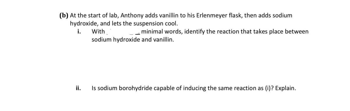 (b) At the start of lab, Anthony adds vanillin to his Erlenmeyer flask, then adds sodium
hydroxide, and lets the suspension cool.
i.
With
minimal words, identify the reaction that takes place between
sodium hydroxide and vanillin.
ii.
Is sodium borohydride capable of inducing the same reaction as (i)? Explain.