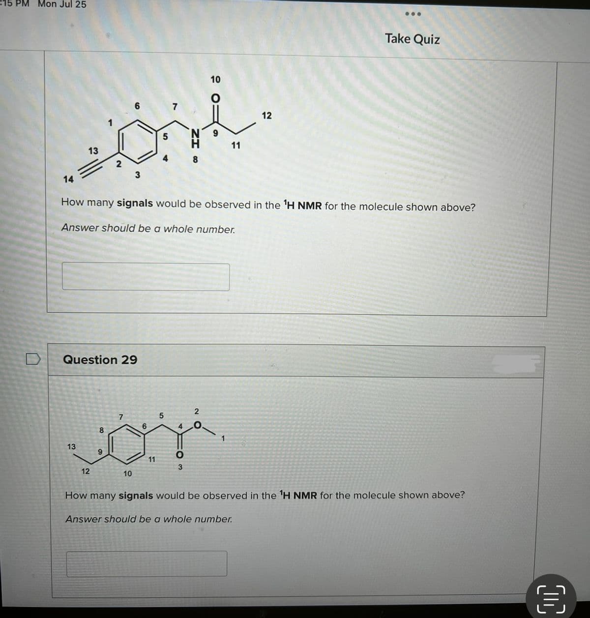 15 PM Mon Jul 25
14
است
13
13
2
12
Question 29
8
9
Answer should be a whole number.
6
7
~
3
How many signals would be observed in the ¹H NMR for the molecule shown above?
10
6
11
5
8
4
0
3
10
11
2
.
12
...
Answer should be a whole number.
Take Quiz
How many signals would be observed in the ¹H NMR for the molecule shown above?
[11]