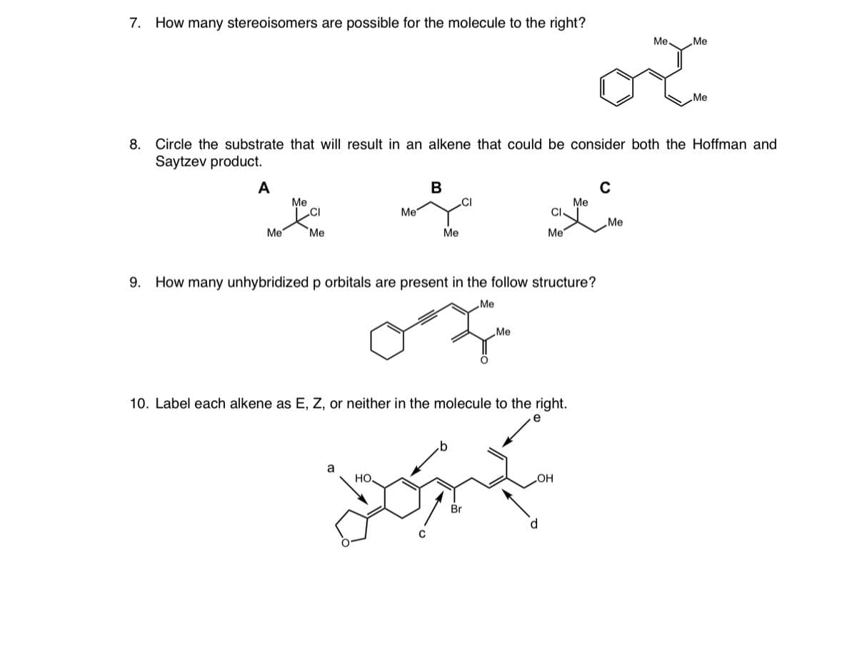 7. How many stereoisomers are possible for the molecule to the right?
र
Me.
Me
Me
8.
Circle the substrate that will result in an alkene that could be consider both the Hoffman and
Saytzev product.
A
В
Me
.CI
Me
CI
.CI
Me
Me
Me
Me
Me
Me
9. How many unhybridized p orbitals are present in the follow structure?
Me
Me
10. Label each alkene as E, Z, or neither in the molecule to the right.
a
но
OH
