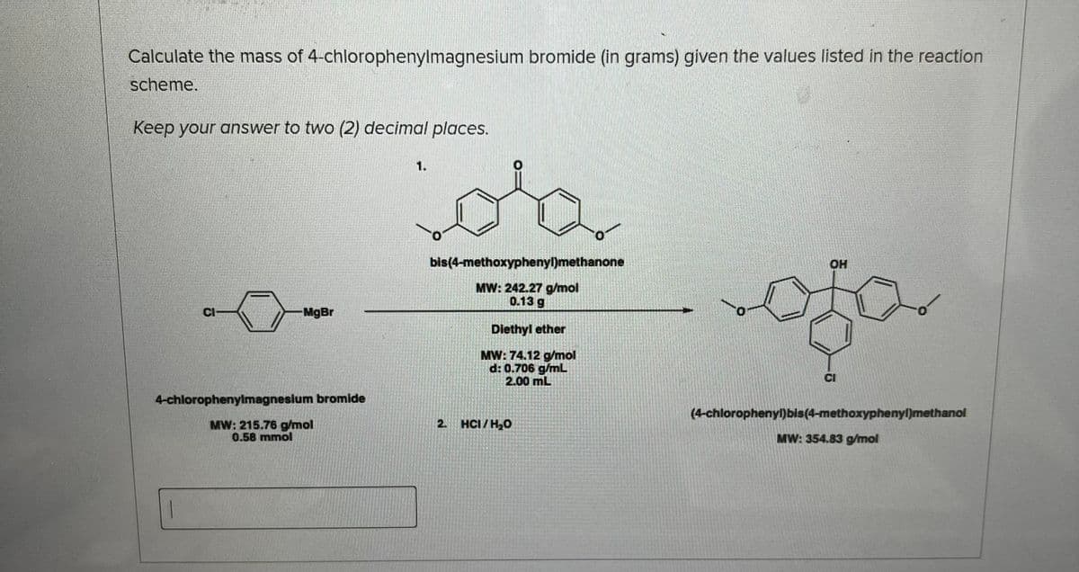 Calculate the mass of 4-chlorophenylmagnesium bromide (in grams) given the values listed in the reaction
scheme.
Keep your answer to two (2) decimal places.
CI
MgBr
4-chlorophenylmagnesium bromide
MW: 215.76 g/mol
0.58 mmol
1.
bis(4-methoxyphenyl)methanone
MW: 242.27 g/mol
0.13 g
Diethyl ether
MW: 74.12 g/mol
d: 0.706 g/mL
2.00 mL
2. HCI/H₂O
OH
ofo
CI
(4-chlorophenyl)bis (4-methoxyphenyl)methanol
MW: 354.83 g/mol