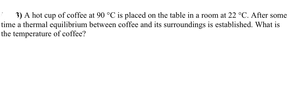 3) A hot cup of coffee at 90 °C is placed on the table in a room at 22 °C. After some
time a thermal equilibrium between coffee and its surroundings is established. What is
the temperature of coffee?