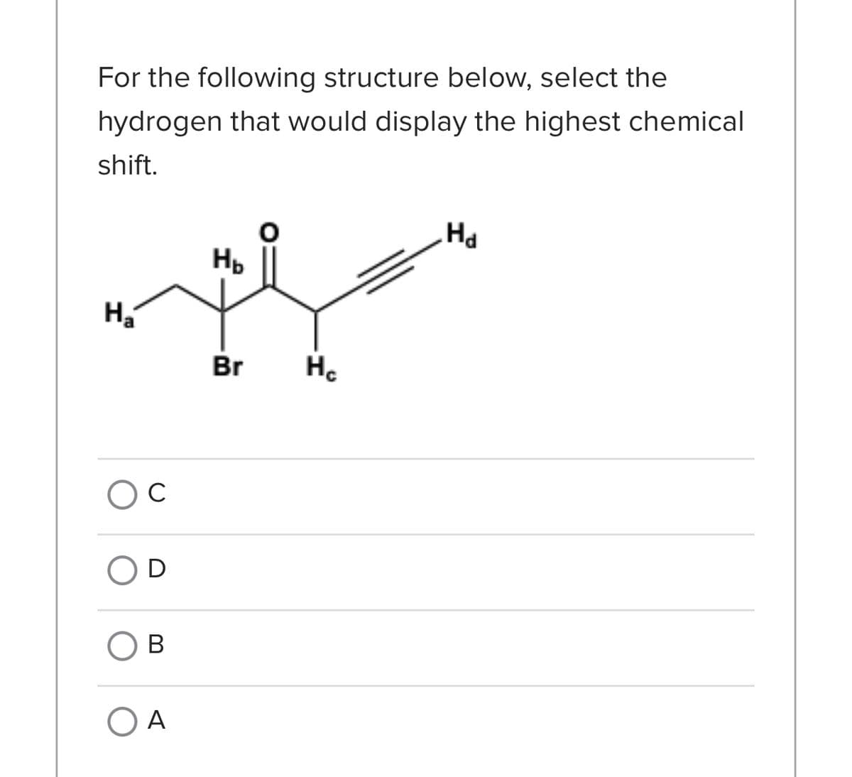 For the following structure below, select the
hydrogen that would display the highest chemical
shift.
H₂
с
D
B
O A
НЬ
Br
H₂
Hd