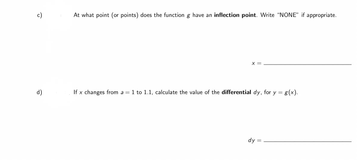 c)
At what point (or points) does the function g have an inflection point. Write "NONE" if appropriate.
X =
d)
If x changes from a = 1 to 1.1, calculate the value of the differential dy, for y = g(x).
dy =
