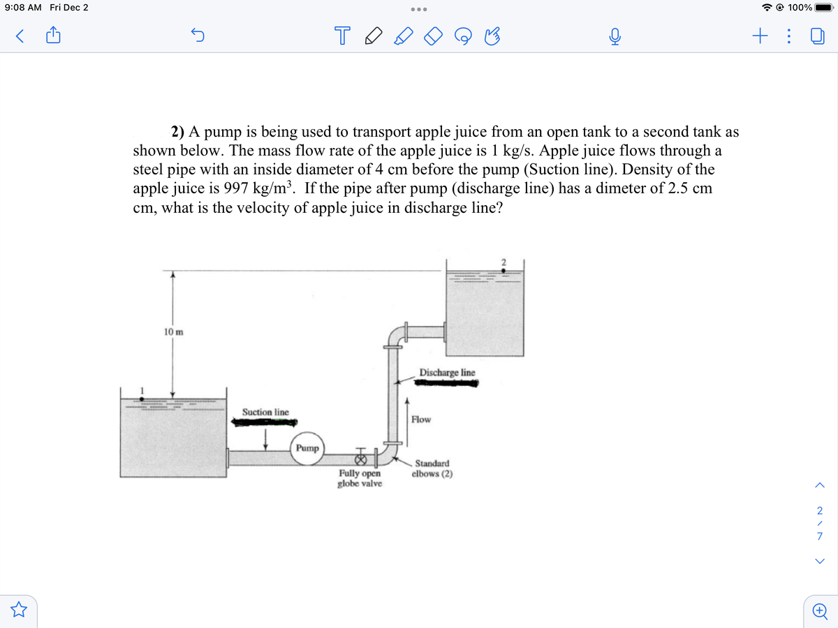 9:08 AM Fri Dec 2
5
10 m
2) A pump is being used to transport apple juice from an open tank to a second tank as
shown below. The mass flow rate of the apple juice is 1 kg/s. Apple juice flows through a
steel pipe with an inside diameter of 4 cm before the pump (Suction line). Density of the
apple juice is 997 kg/m³. If the pipe after pump (discharge line) has a dimeter of 2.5 cm
cm, what is the velocity of apple juice in discharge line?
Suction line
TO
Pump
●●●
Fully open
globe valve
Discharge line
Flow
Standard
elbows (2)
@ 100%
+ :
>
2
7
<
A