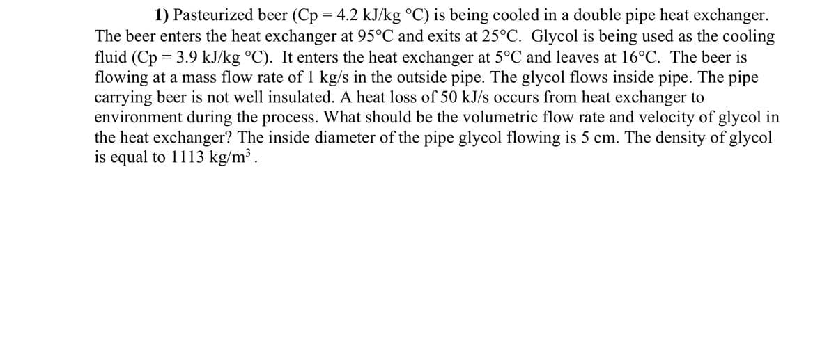 1) Pasteurized beer (Cp = 4.2 kJ/kg °C) is being cooled in a double pipe heat exchanger.
The beer enters the heat exchanger at 95°C and exits at 25°C. Glycol is being used as the cooling
fluid (Cp = 3.9 kJ/kg °C). It enters the heat exchanger at 5°C and leaves at 16°C. The beer is
flowing at a mass flow rate of 1 kg/s in the outside pipe. The glycol flows inside pipe. The pipe
carrying beer is not well insulated. A heat loss of 50 kJ/s occurs from heat exchanger to
environment during the process. What should be the volumetric flow rate and velocity of glycol in
the heat exchanger? The inside diameter of the pipe glycol flowing is 5 cm. The density of glycol
is equal to 1113 kg/m³.