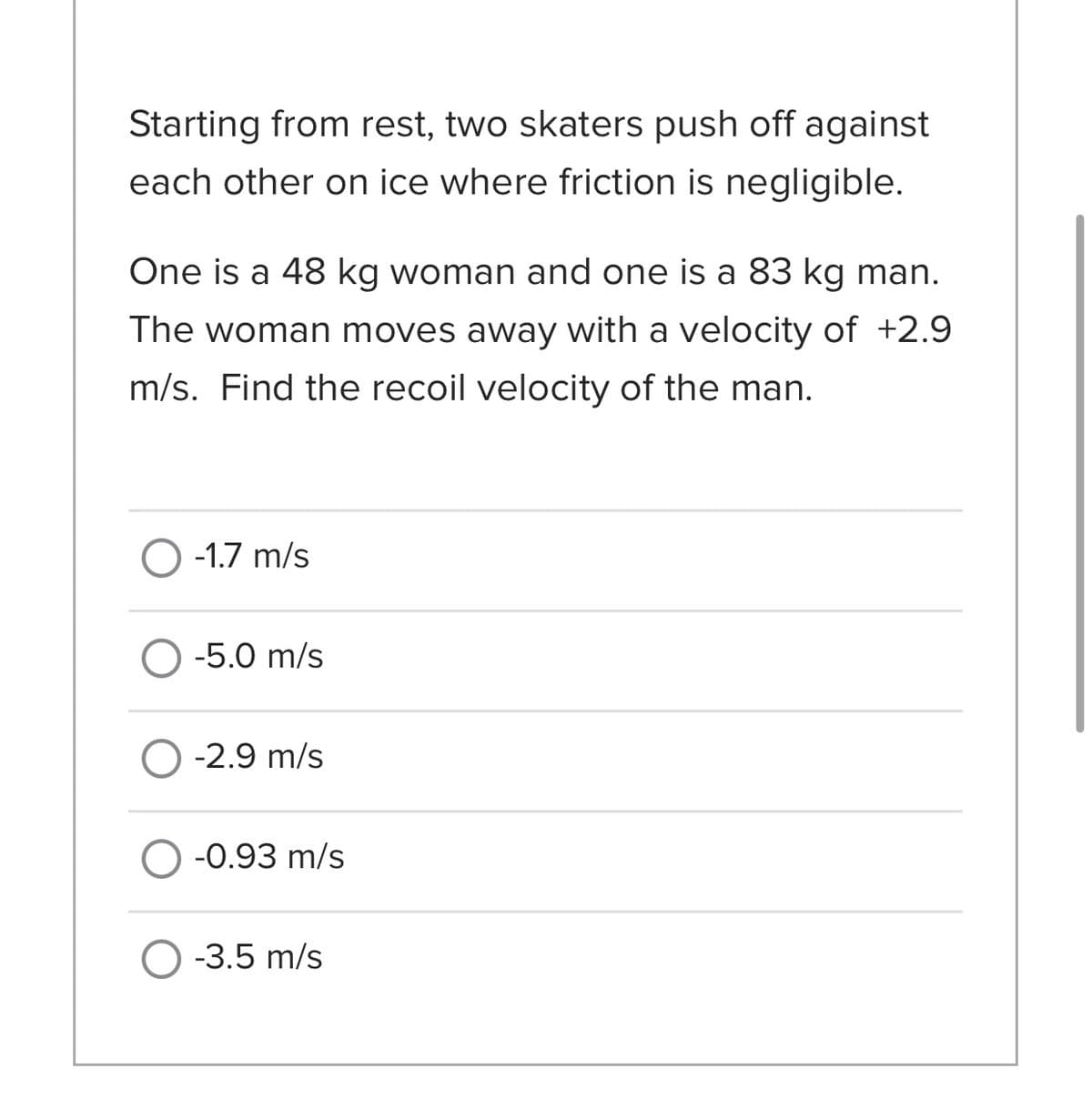 Starting from rest, two skaters push off against
each other on ice where friction is negligible.
One is a 48 kg woman and one is a 83 kg man.
The woman moves away with a velocity of +2.9
m/s. Find the recoil velocity of the man.
O -1.7 m/s
O -5.0 m/s
O -2.9 m/s
-0.93 m/s
O -3.5 m/s
