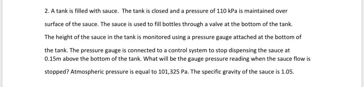 2. A tank is filled with sauce. The tank is closed and a pressure of 110 kPa is maintained over
surface of the sauce. The sauce is used to fill bottles through a valve at the bottom of the tank.
The height of the sauce in the tank is monitored using a pressure gauge attached at the bottom of
the tank. The pressure gauge is connected to a control system to stop dispensing the sauce at
0.15m above the bottom of the tank. What will be the gauge pressure reading when the sauce flow is
stopped? Atmospheric pressure is equal to 101,325 Pa. The specific gravity of the sauce is 1.05.