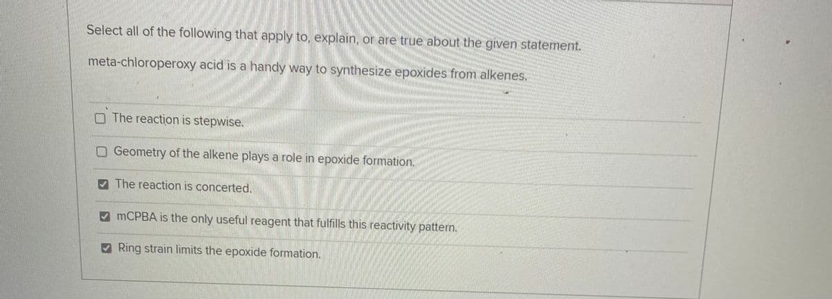 Select all of the following that apply to, explain, or are true about the given statement.
meta-chloroperoxy acid is a handy way to synthesize epoxides from alkenes.
O The reaction is stepwise.
Geometry of the alkene plays a role in epoxide formation.
V The reaction is concerted.
A MCPBA is the only useful reagent that fulfills this reactivity pattern.
Ring strain limits the epoxide formation.
