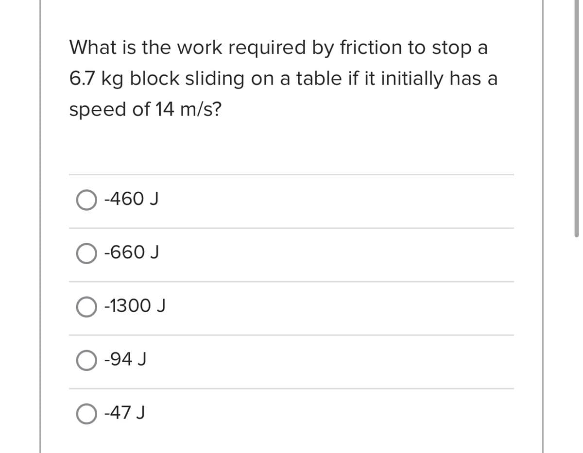 What is the work required by friction to stop a
6.7 kg block sliding on a table if it initially has a
speed of 14 m/s?
O -460 J
-660 J
O -1300 J
O -94 J
O -47 J
