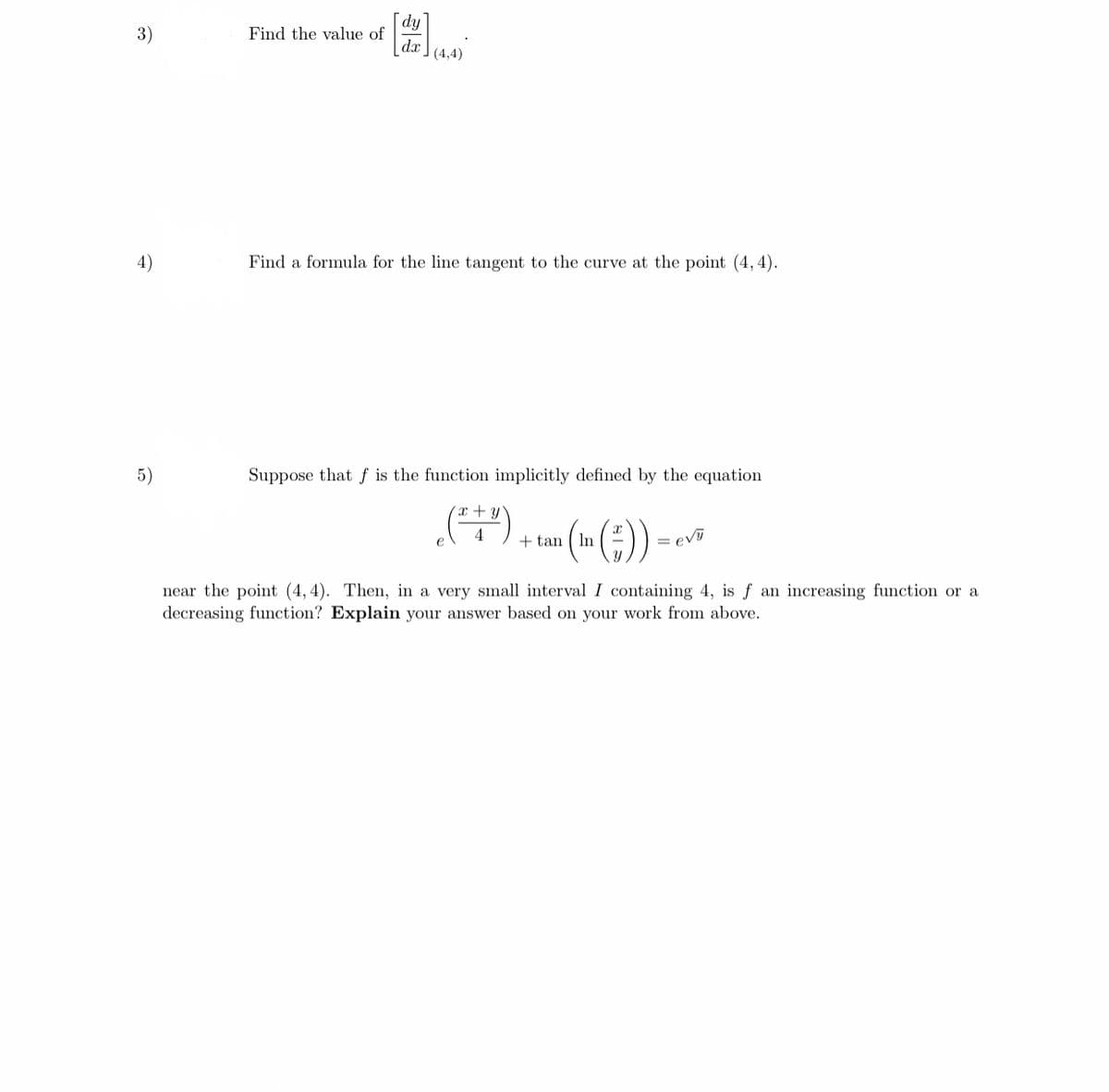 [dy'
Find the value of
dx
(4,4)
3)
4)
Find a formula for the line tangent to the curve at the point (4,4).
5)
Suppose that f is the function implicitly defined by the equation
x + y
()
+ tan ( In
ev
near the point (4,4). Then, in a very small interval I containing 4, is f an increasing function or a
decreasing function? Explain your answer based on your work from above.
