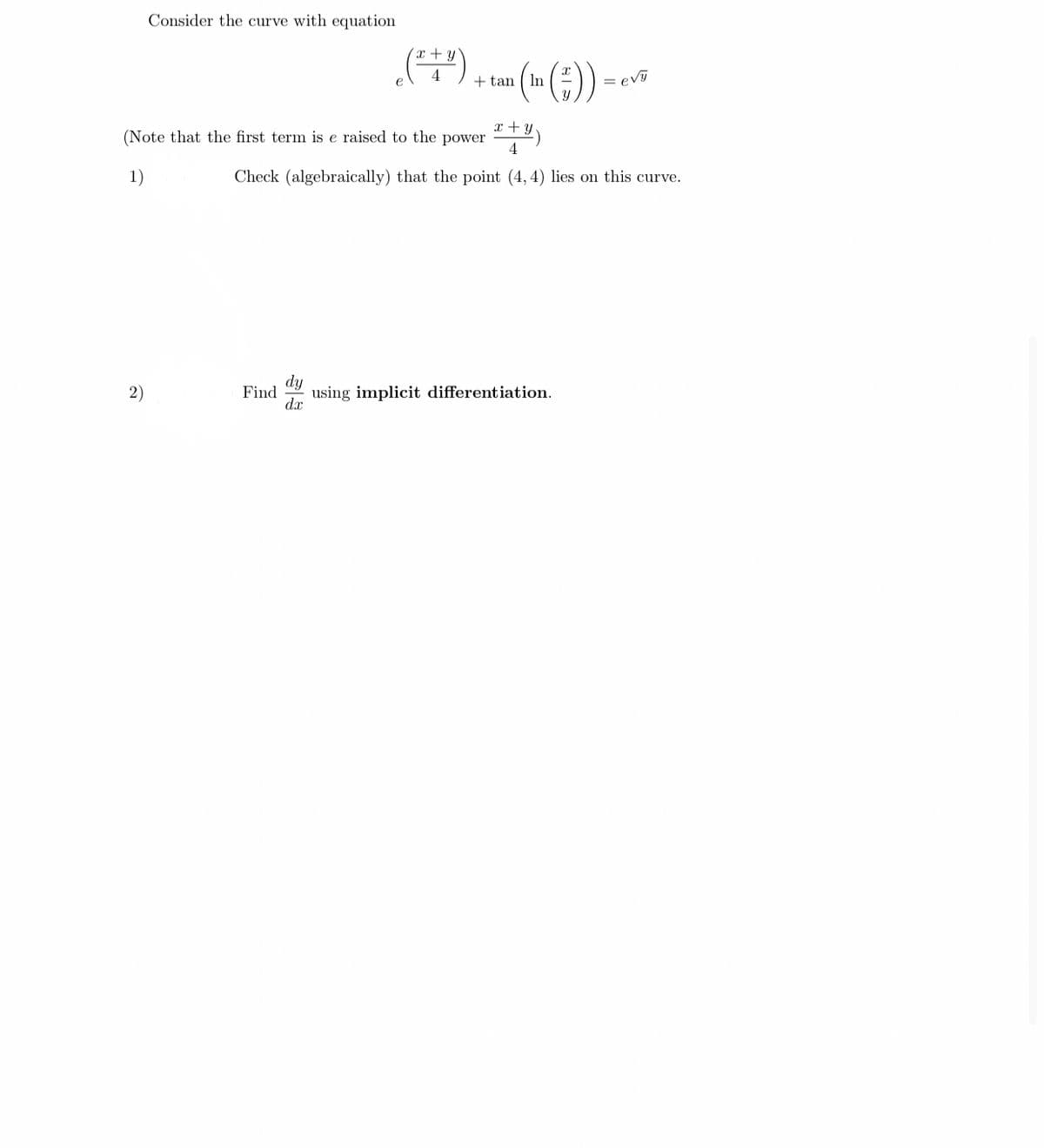 Consider the curve with equation
(**)
+ tan
In
= evy
x + y
(Note that the first term is e raised to the power
4
1)
Check (algebraically) that the point (4, 4) lies on this curve.
dy
2)
Find
using implicit differentiation.
dx
