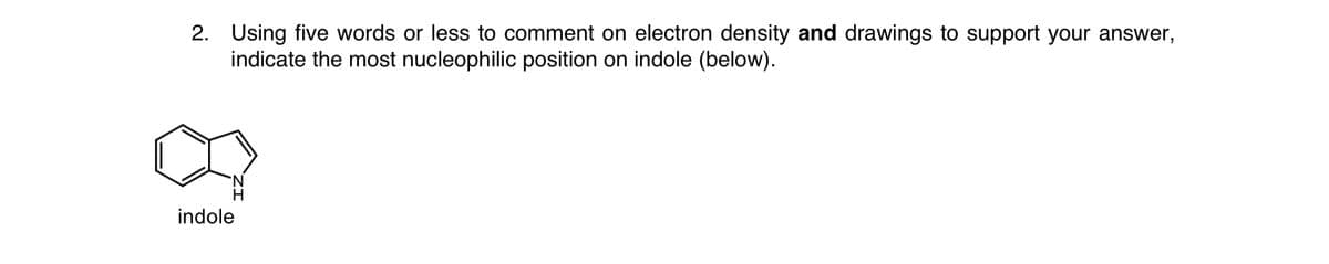 2. Using five words or less to comment on electron density and drawings to support your answer,
indicate the most nucleophilic position on indole (below).
indole
