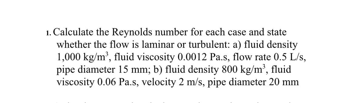 1. Calculate the Reynolds number for each case and state
whether the flow is laminar or turbulent: a) fluid density
1,000 kg/m³, fluid viscosity 0.0012 Pa.s, flow rate 0.5 L/s,
pipe diameter 15 mm; b) fluid density 800 kg/m³, fluid
viscosity 0.06 Pa.s, velocity 2 m/s, pipe diameter 20 mm