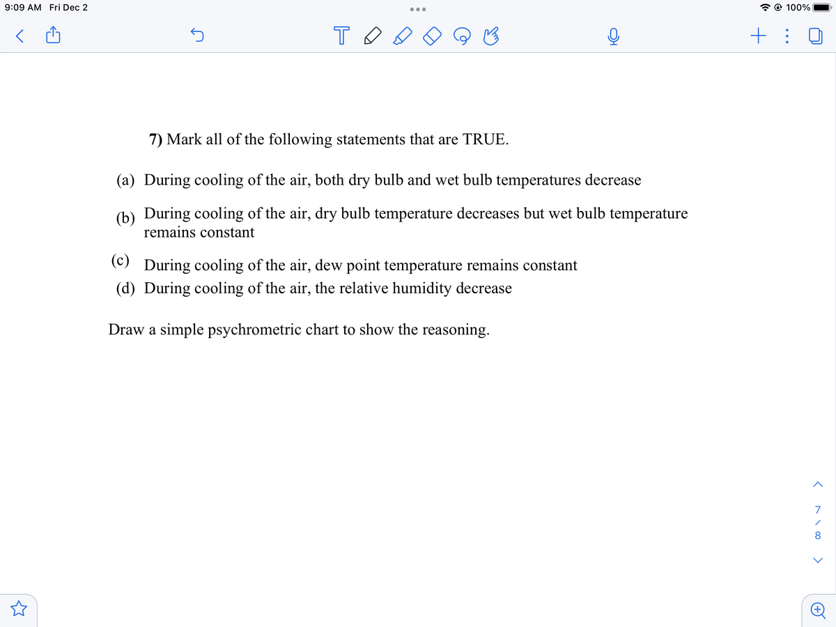 9:09 AM Fri Dec 2
5
TO
●●●
7) Mark all of the following statements that are TRUE.
(a) During cooling of the air, both dry bulb and wet bulb temperatures decrease
(b) During cooling of the air, dry bulb temperature decreases but wet bulb temperature
remains constant
(c) During cooling of the air, dew point temperature remains constant
(d) During cooling of the air, the relative humidity decrease
Draw a simple psychrometric chart to show the reasoning.
@ 100%
+ :
<^\00
7
<
A